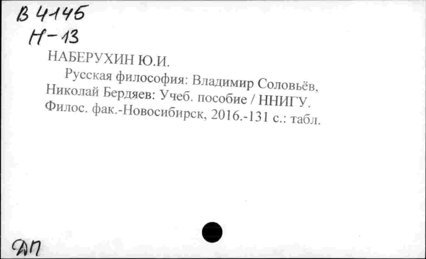 ﻿6

НАБЕРУХИН Ю.И.
Русская философия: Владимир Соловьёв, Николай Бердяев: Учеб, пособие / ННИГУ. Филос. фак.-Новосибирск, 2016.-131 с.: табл